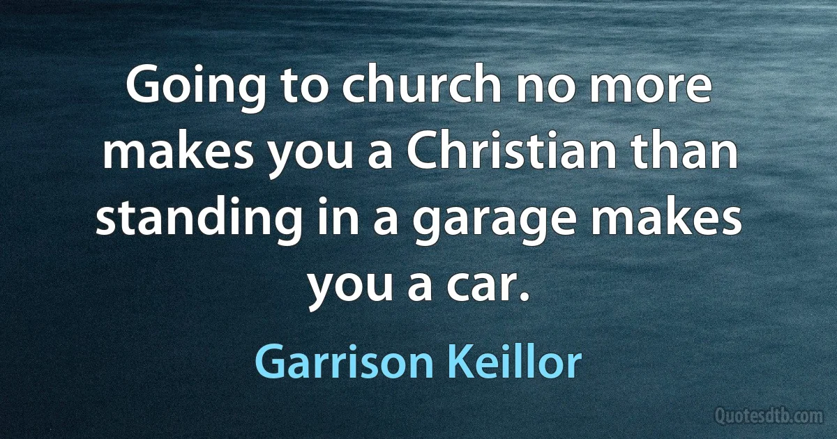 Going to church no more makes you a Christian than standing in a garage makes you a car. (Garrison Keillor)