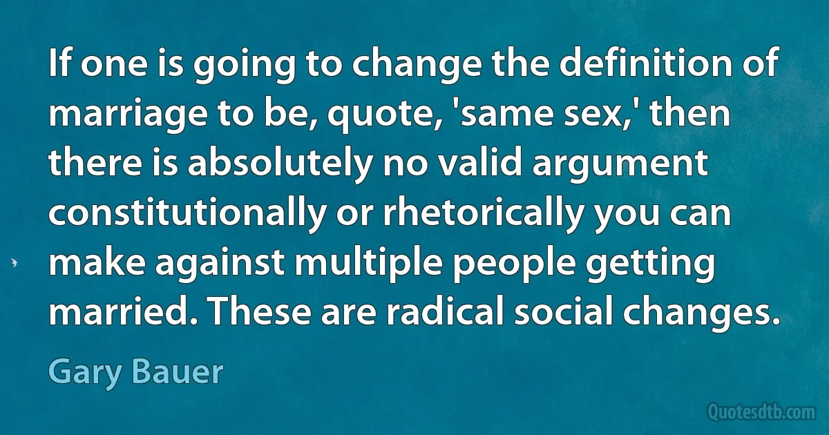 If one is going to change the definition of marriage to be, quote, 'same sex,' then there is absolutely no valid argument constitutionally or rhetorically you can make against multiple people getting married. These are radical social changes. (Gary Bauer)