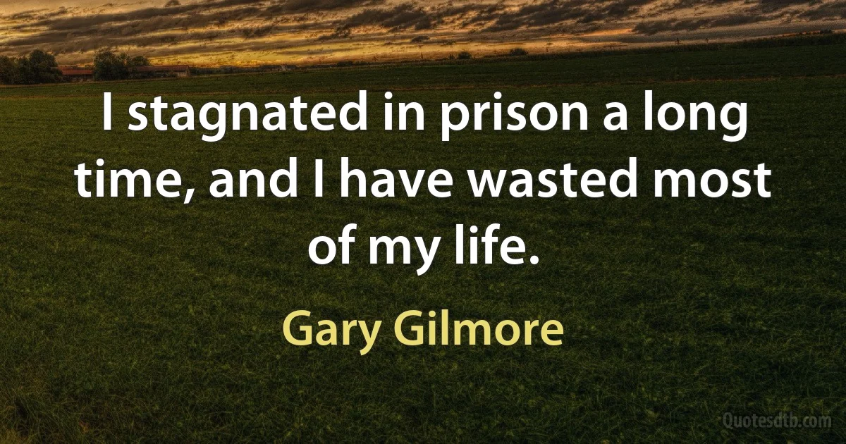 I stagnated in prison a long time, and I have wasted most of my life. (Gary Gilmore)