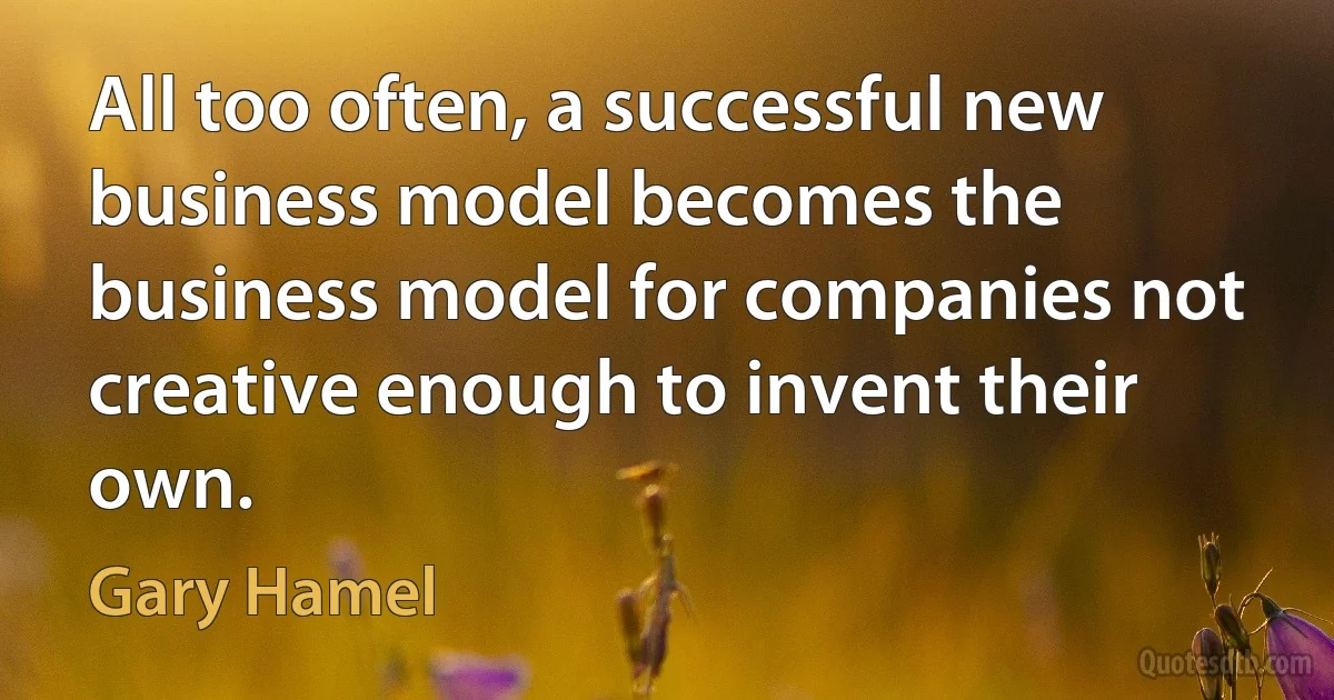 All too often, a successful new business model becomes the business model for companies not creative enough to invent their own. (Gary Hamel)