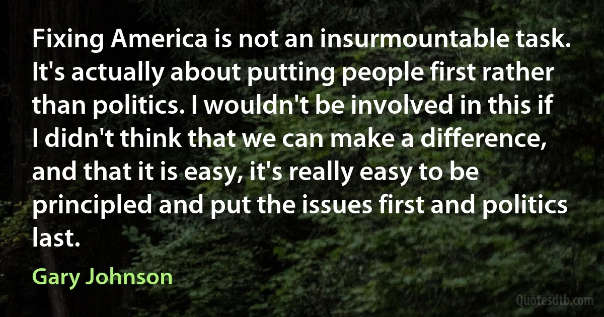 Fixing America is not an insurmountable task. It's actually about putting people first rather than politics. I wouldn't be involved in this if I didn't think that we can make a difference, and that it is easy, it's really easy to be principled and put the issues first and politics last. (Gary Johnson)