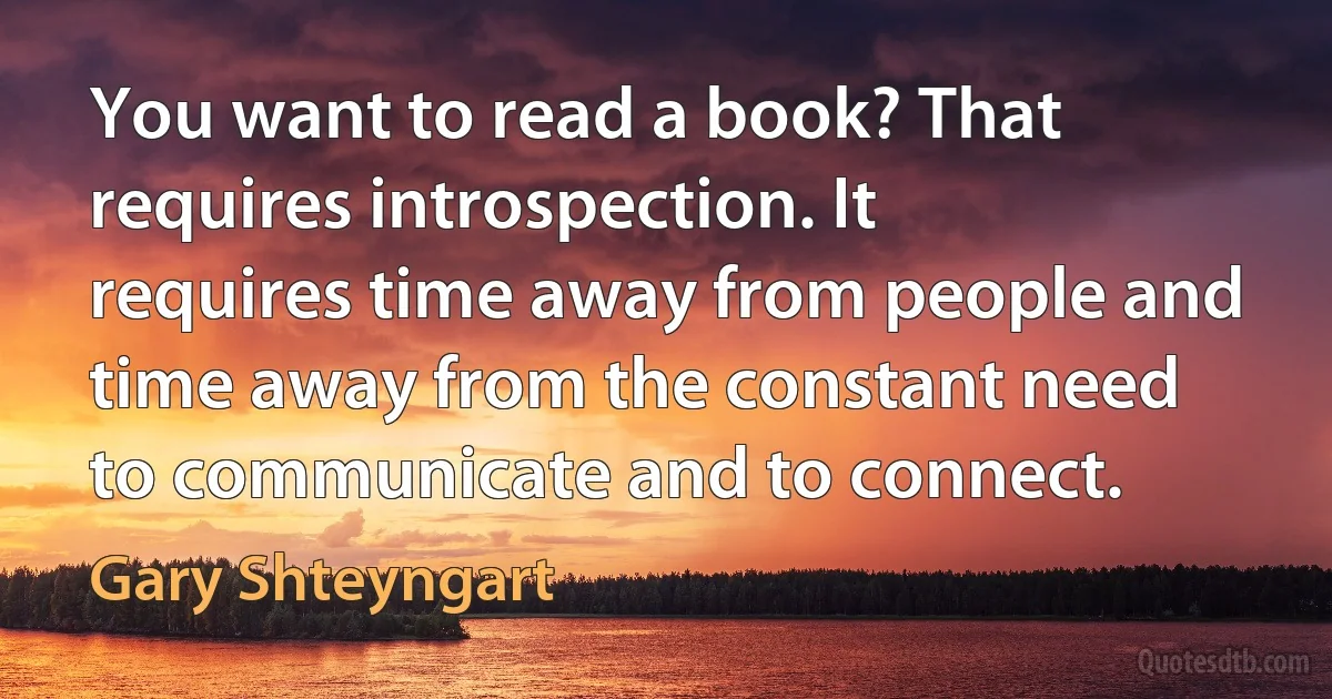 You want to read a book? That requires introspection. It requires time away from people and time away from the constant need to communicate and to connect. (Gary Shteyngart)