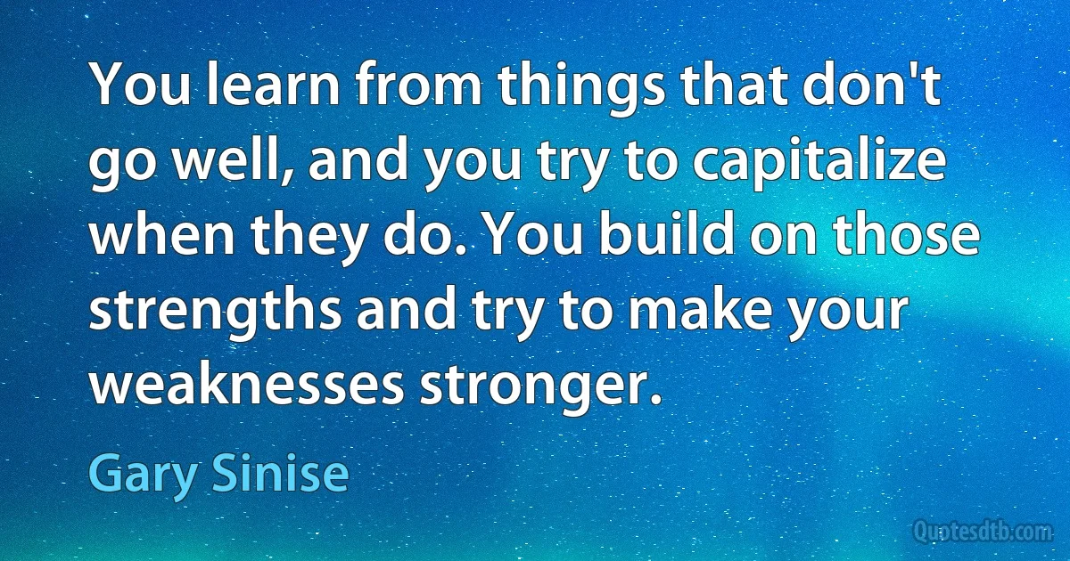 You learn from things that don't go well, and you try to capitalize when they do. You build on those strengths and try to make your weaknesses stronger. (Gary Sinise)