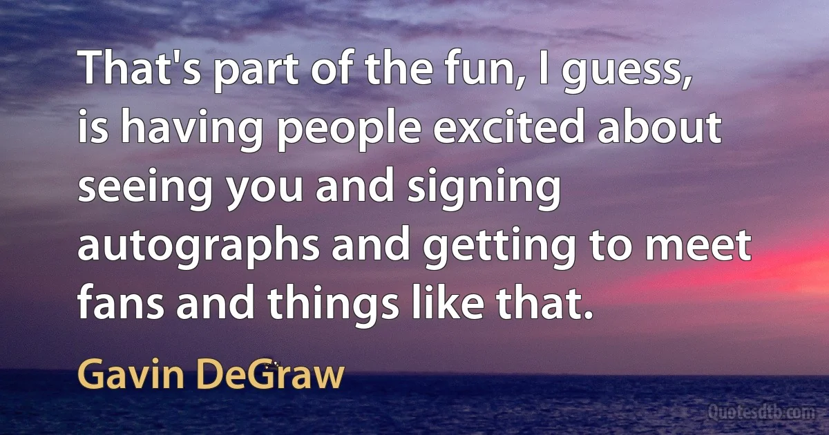 That's part of the fun, I guess, is having people excited about seeing you and signing autographs and getting to meet fans and things like that. (Gavin DeGraw)