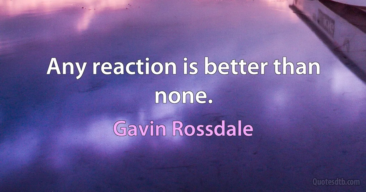 Any reaction is better than none. (Gavin Rossdale)