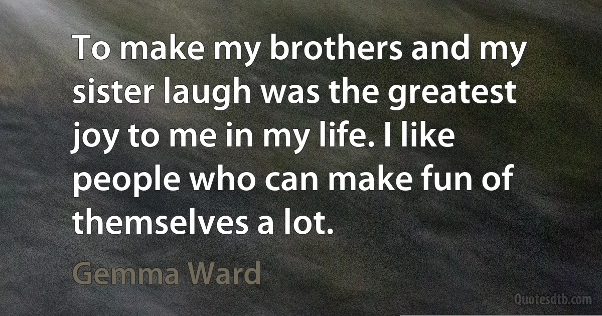 To make my brothers and my sister laugh was the greatest joy to me in my life. I like people who can make fun of themselves a lot. (Gemma Ward)