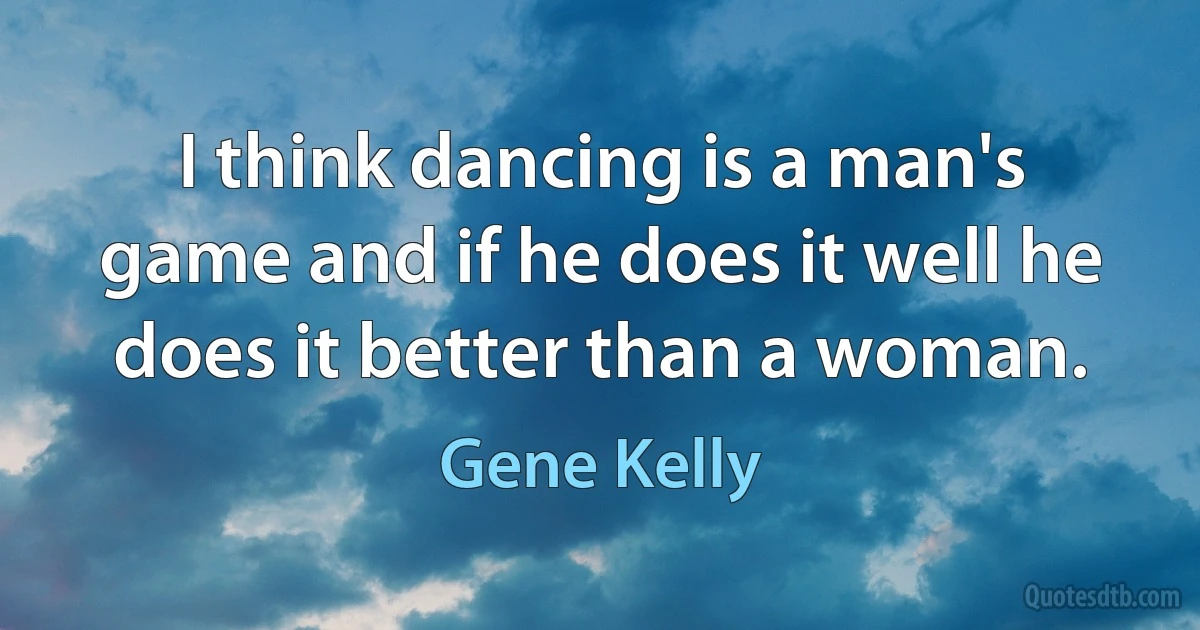 I think dancing is a man's game and if he does it well he does it better than a woman. (Gene Kelly)