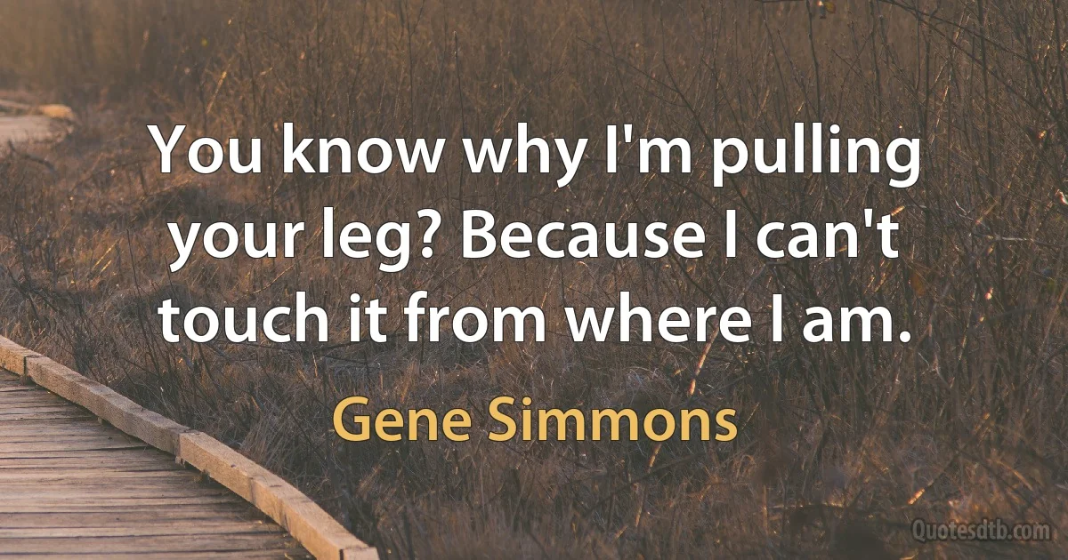 You know why I'm pulling your leg? Because I can't touch it from where I am. (Gene Simmons)