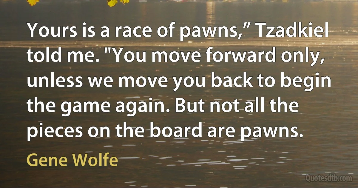 Yours is a race of pawns,” Tzadkiel told me. "You move forward only, unless we move you back to begin the game again. But not all the pieces on the board are pawns. (Gene Wolfe)