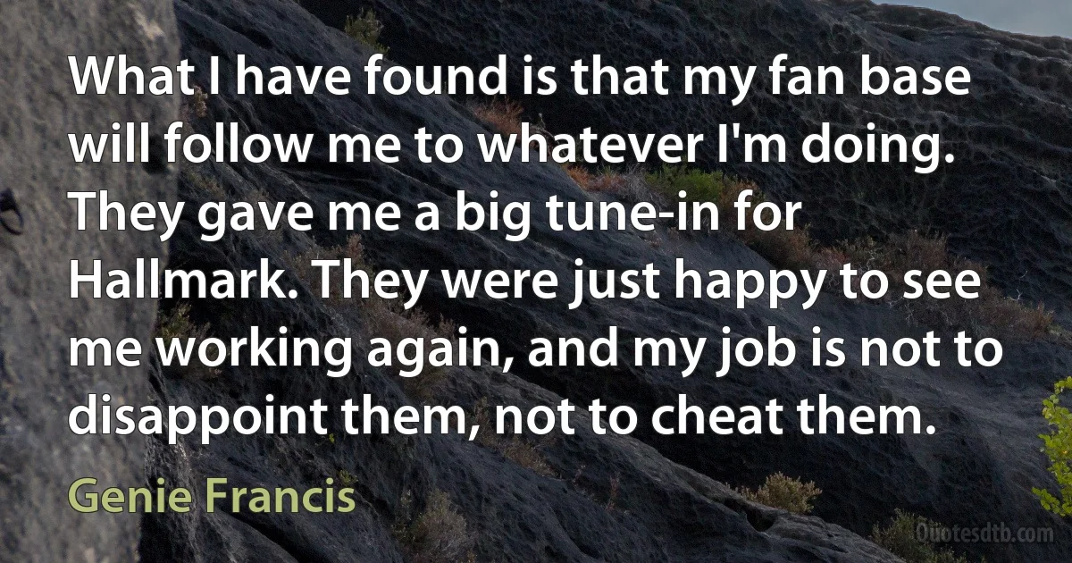 What I have found is that my fan base will follow me to whatever I'm doing. They gave me a big tune-in for Hallmark. They were just happy to see me working again, and my job is not to disappoint them, not to cheat them. (Genie Francis)