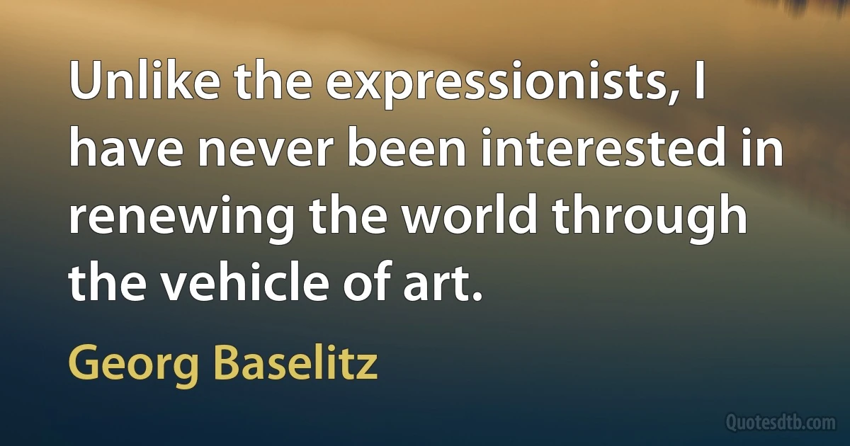 Unlike the expressionists, I have never been interested in renewing the world through the vehicle of art. (Georg Baselitz)