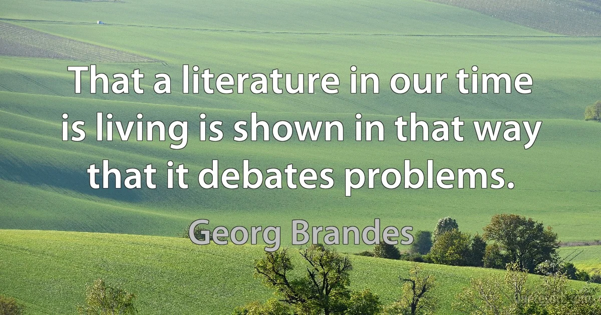 That a literature in our time is living is shown in that way that it debates problems. (Georg Brandes)