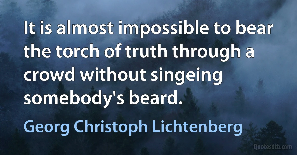 It is almost impossible to bear the torch of truth through a crowd without singeing somebody's beard. (Georg Christoph Lichtenberg)