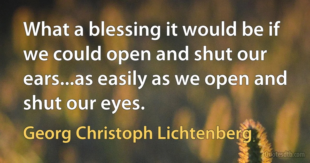 What a blessing it would be if we could open and shut our ears...as easily as we open and shut our eyes. (Georg Christoph Lichtenberg)