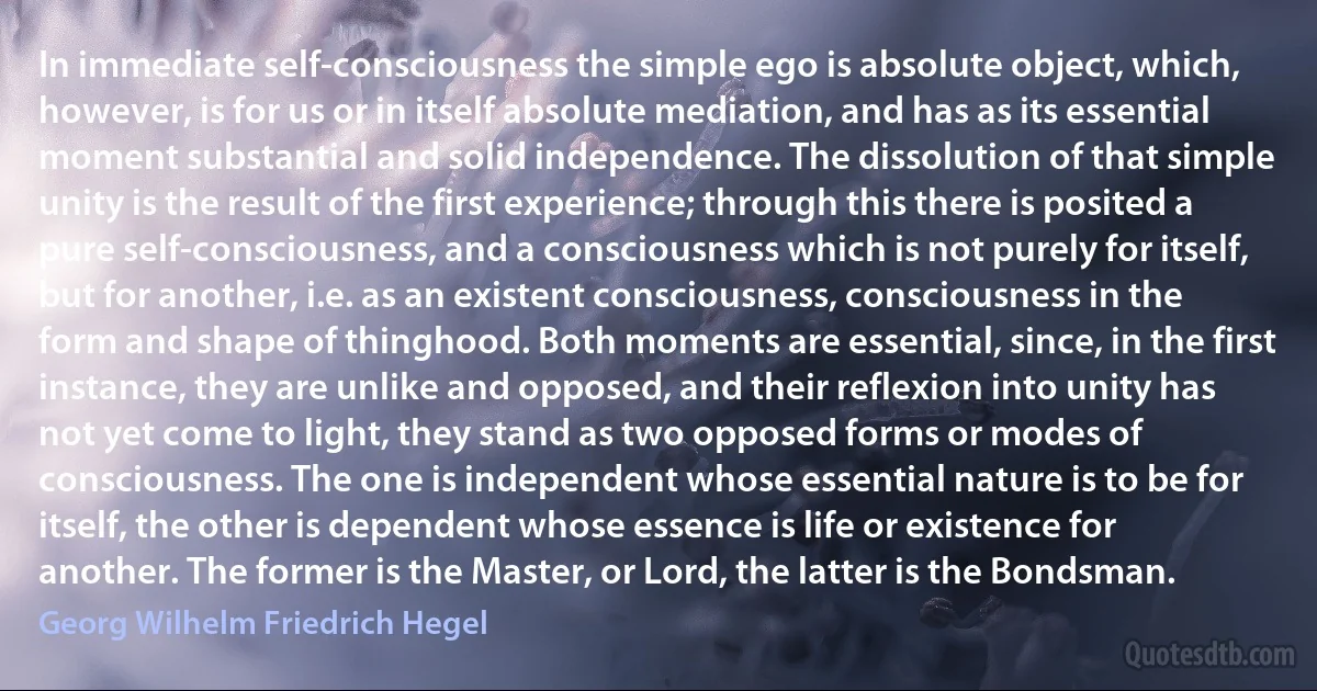 In immediate self-consciousness the simple ego is absolute object, which, however, is for us or in itself absolute mediation, and has as its essential moment substantial and solid independence. The dissolution of that simple unity is the result of the first experience; through this there is posited a pure self-consciousness, and a consciousness which is not purely for itself, but for another, i.e. as an existent consciousness, consciousness in the form and shape of thinghood. Both moments are essential, since, in the first instance, they are unlike and opposed, and their reflexion into unity has not yet come to light, they stand as two opposed forms or modes of consciousness. The one is independent whose essential nature is to be for itself, the other is dependent whose essence is life or existence for another. The former is the Master, or Lord, the latter is the Bondsman. (Georg Wilhelm Friedrich Hegel)