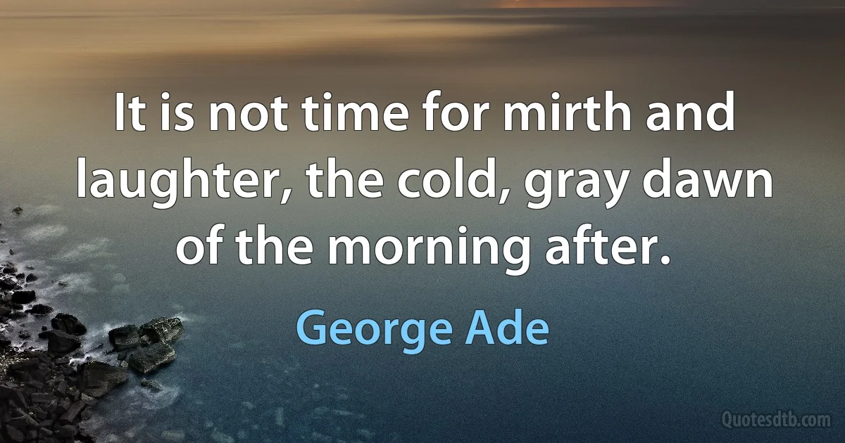 It is not time for mirth and laughter, the cold, gray dawn of the morning after. (George Ade)