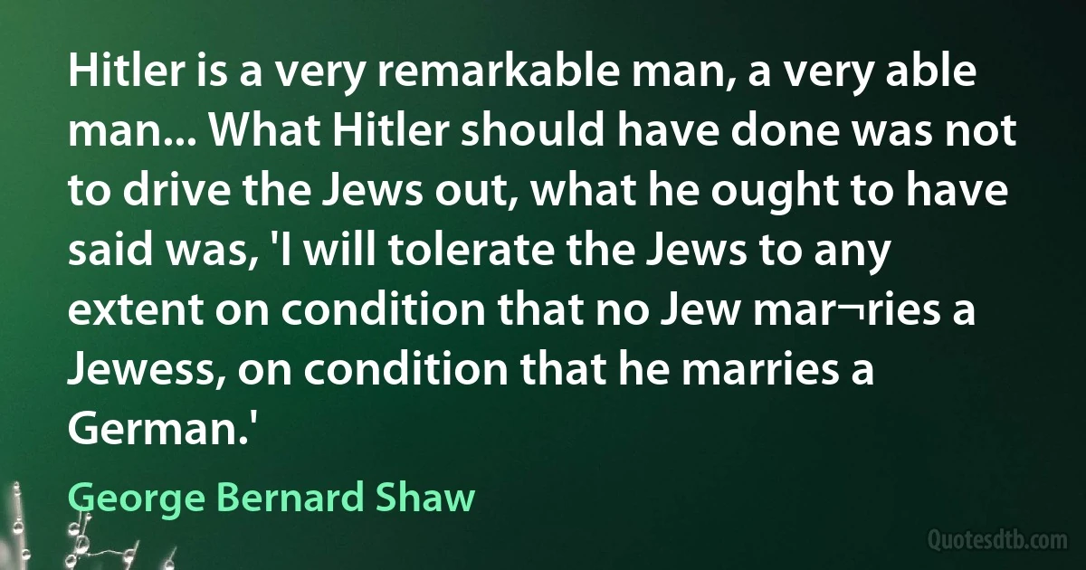 Hitler is a very remarkable man, a very able man... What Hitler should have done was not to drive the Jews out, what he ought to have said was, 'I will tolerate the Jews to any extent on condition that no Jew mar¬ries a Jewess, on condition that he marries a German.' (George Bernard Shaw)