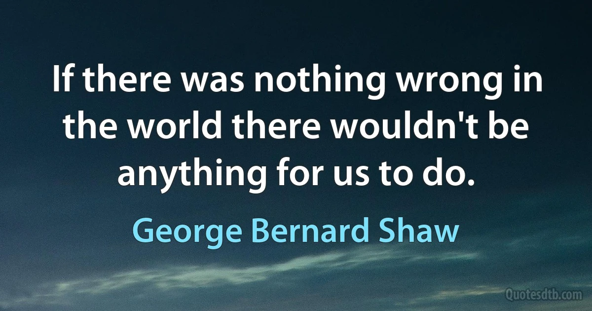 If there was nothing wrong in the world there wouldn't be anything for us to do. (George Bernard Shaw)