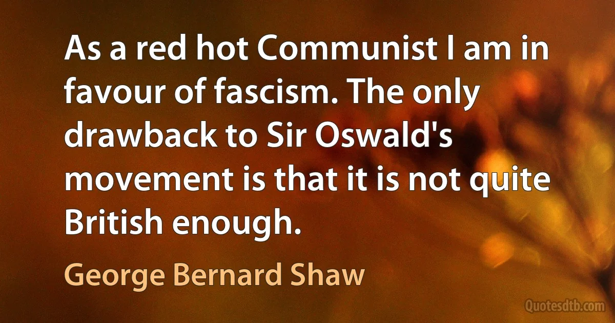 As a red hot Communist I am in favour of fascism. The only drawback to Sir Oswald's movement is that it is not quite British enough. (George Bernard Shaw)