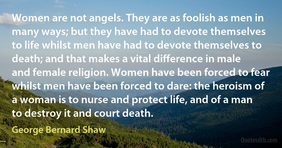 Women are not angels. They are as foolish as men in many ways; but they have had to devote themselves to life whilst men have had to devote themselves to death; and that makes a vital difference in male and female religion. Women have been forced to fear whilst men have been forced to dare: the heroism of a woman is to nurse and protect life, and of a man to destroy it and court death. (George Bernard Shaw)