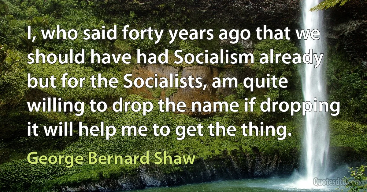 I, who said forty years ago that we should have had Socialism already but for the Socialists, am quite willing to drop the name if dropping it will help me to get the thing. (George Bernard Shaw)