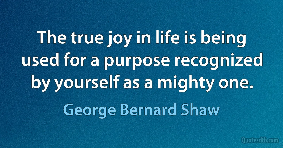 The true joy in life is being used for a purpose recognized by yourself as a mighty one. (George Bernard Shaw)