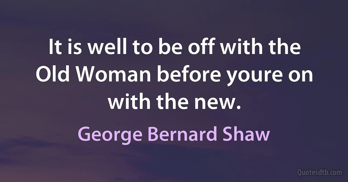 It is well to be off with the Old Woman before youre on with the new. (George Bernard Shaw)