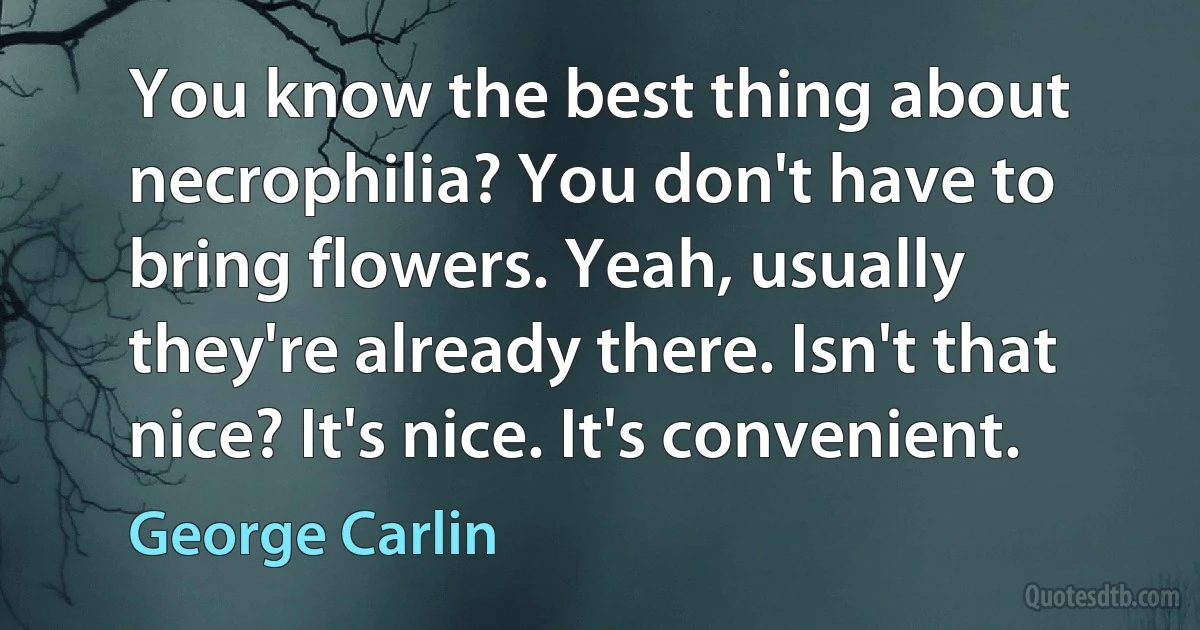 You know the best thing about necrophilia? You don't have to bring flowers. Yeah, usually they're already there. Isn't that nice? It's nice. It's convenient. (George Carlin)