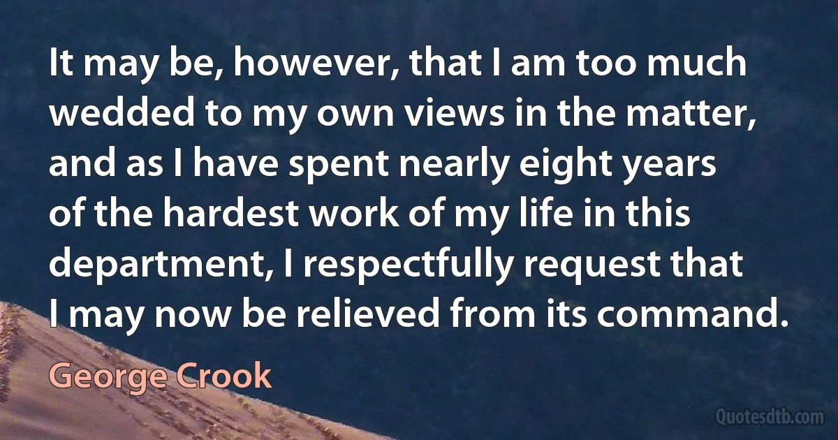 It may be, however, that I am too much wedded to my own views in the matter, and as I have spent nearly eight years of the hardest work of my life in this department, I respectfully request that I may now be relieved from its command. (George Crook)