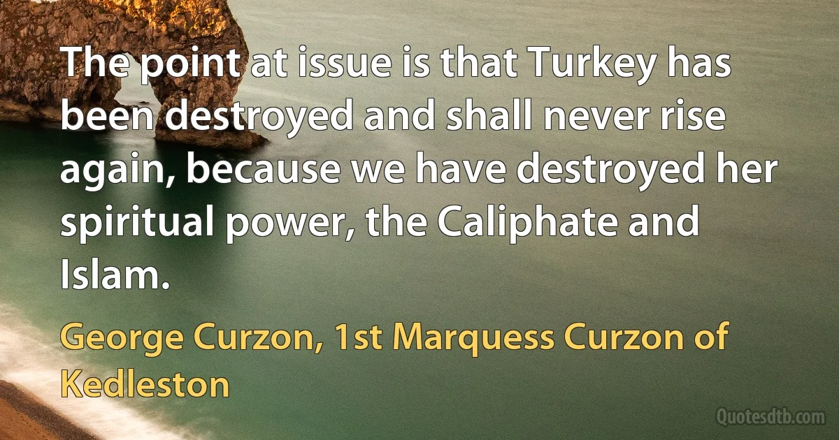 The point at issue is that Turkey has been destroyed and shall never rise again, because we have destroyed her spiritual power, the Caliphate and Islam. (George Curzon, 1st Marquess Curzon of Kedleston)