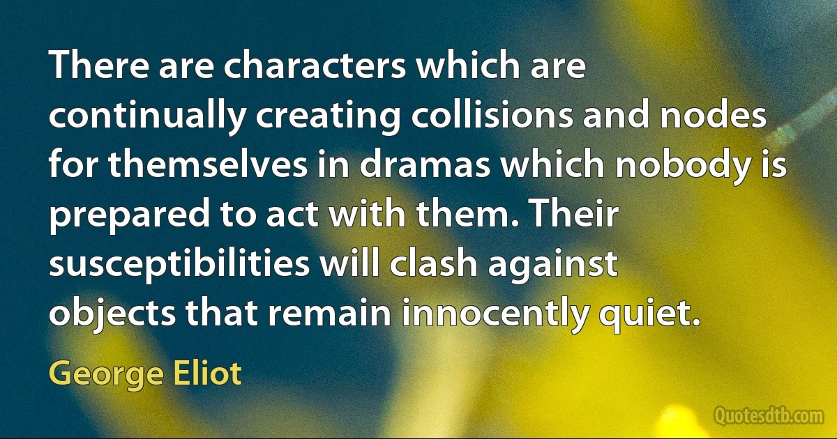 There are characters which are continually creating collisions and nodes for themselves in dramas which nobody is prepared to act with them. Their susceptibilities will clash against objects that remain innocently quiet. (George Eliot)