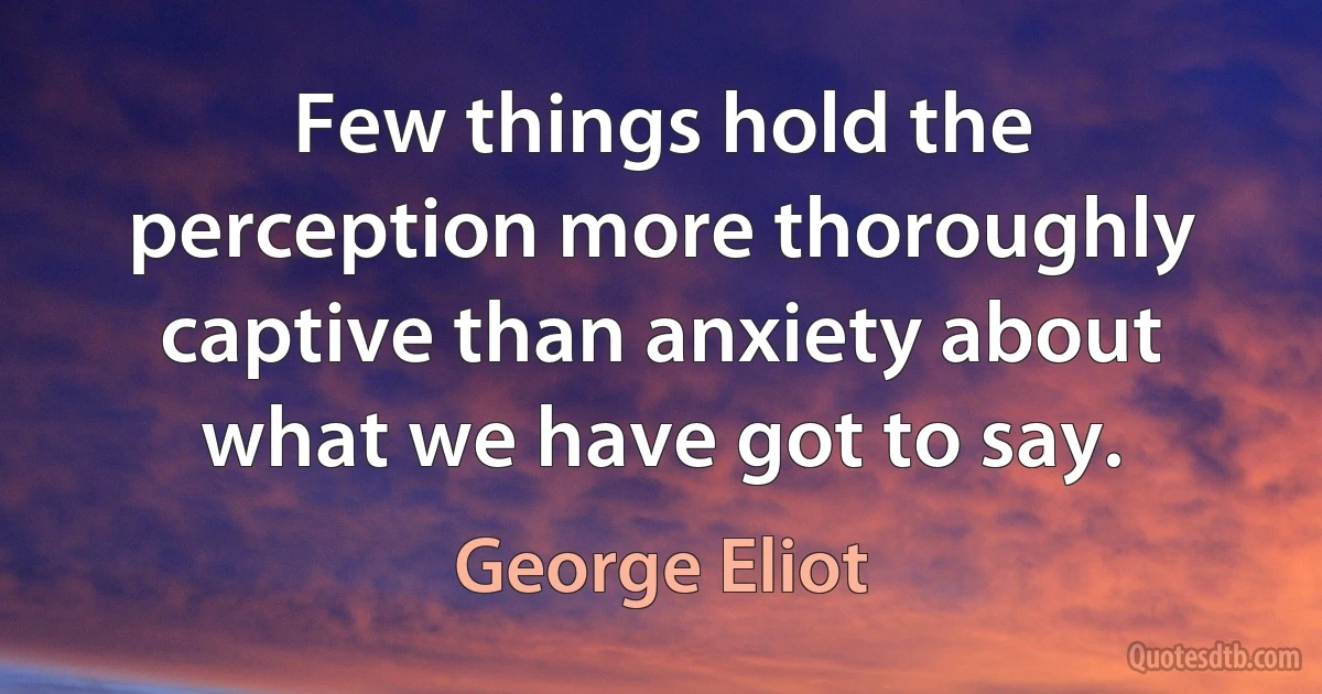 Few things hold the perception more thoroughly captive than anxiety about what we have got to say. (George Eliot)