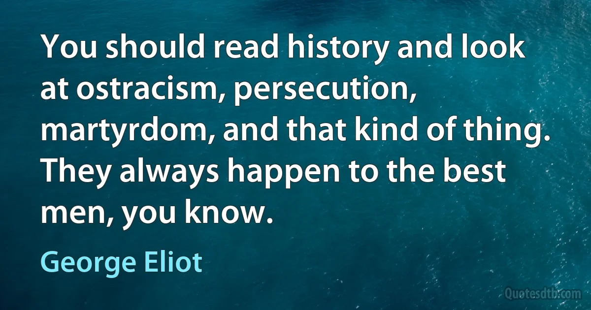 You should read history and look at ostracism, persecution, martyrdom, and that kind of thing. They always happen to the best men, you know. (George Eliot)