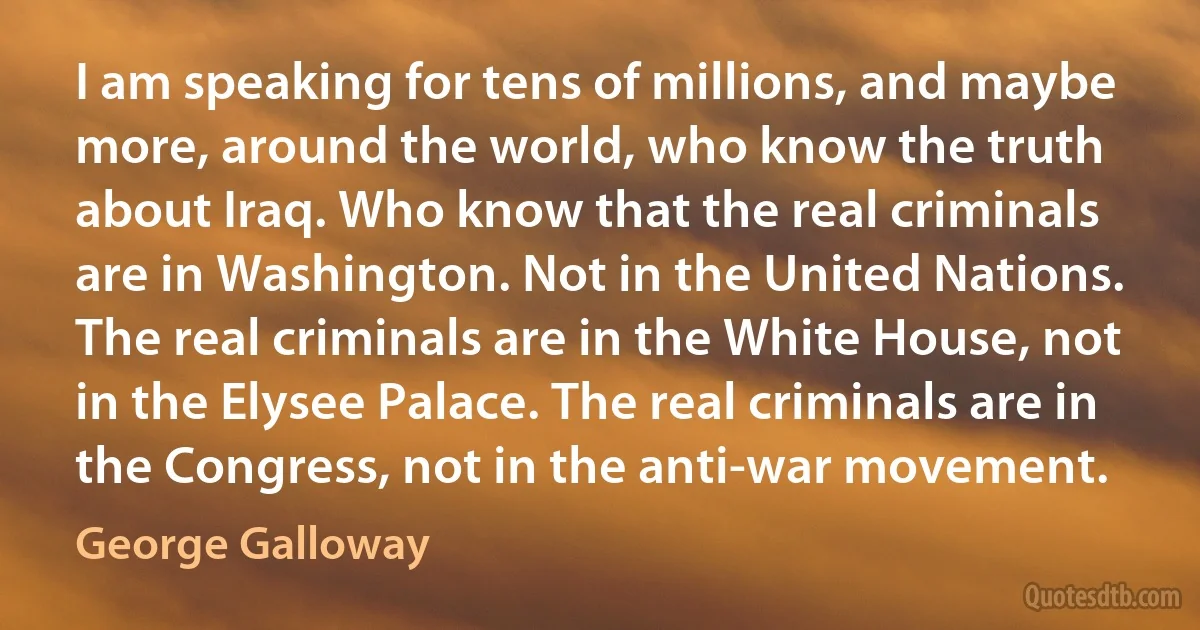 I am speaking for tens of millions, and maybe more, around the world, who know the truth about Iraq. Who know that the real criminals are in Washington. Not in the United Nations. The real criminals are in the White House, not in the Elysee Palace. The real criminals are in the Congress, not in the anti-war movement. (George Galloway)