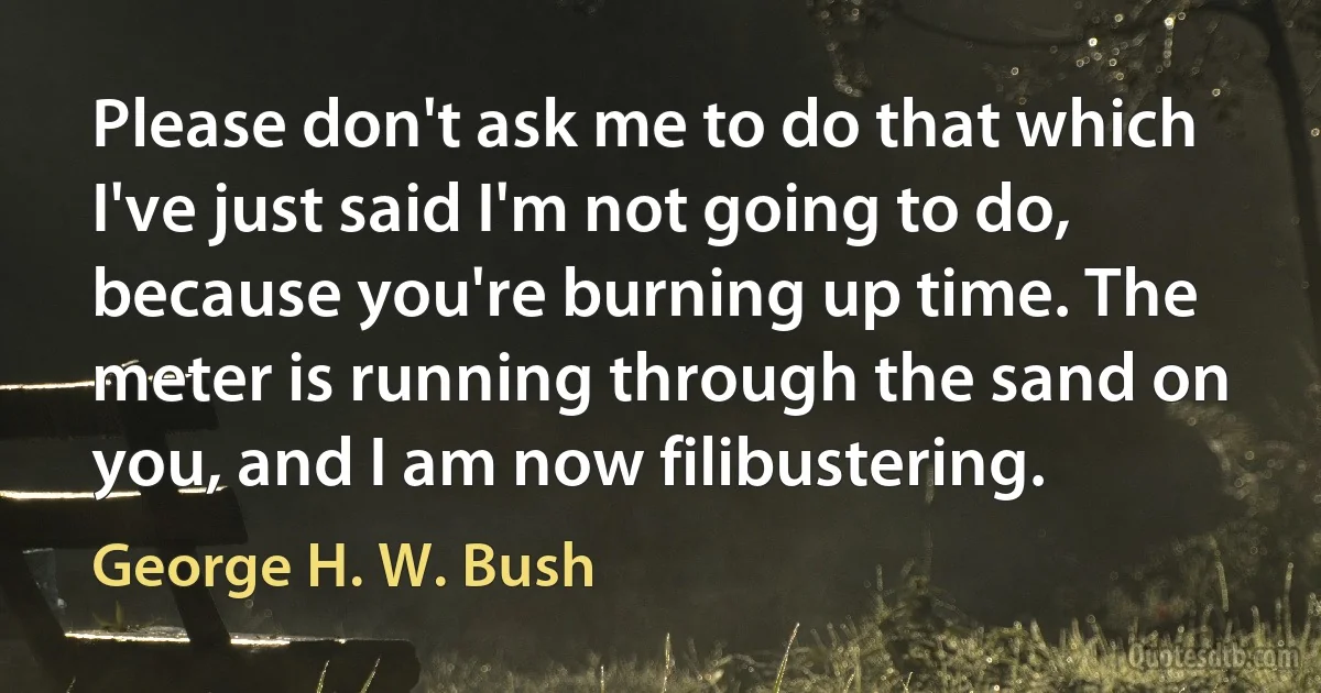 Please don't ask me to do that which I've just said I'm not going to do, because you're burning up time. The meter is running through the sand on you, and I am now filibustering. (George H. W. Bush)