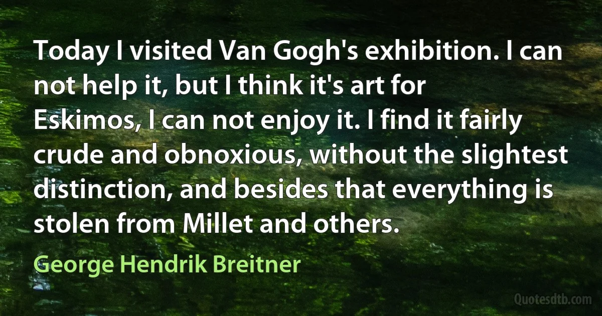 Today I visited Van Gogh's exhibition. I can not help it, but I think it's art for Eskimos, I can not enjoy it. I find it fairly crude and obnoxious, without the slightest distinction, and besides that everything is stolen from Millet and others. (George Hendrik Breitner)