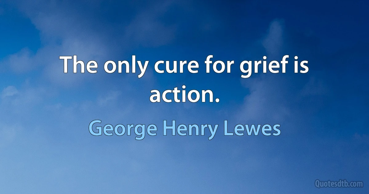 The only cure for grief is action. (George Henry Lewes)