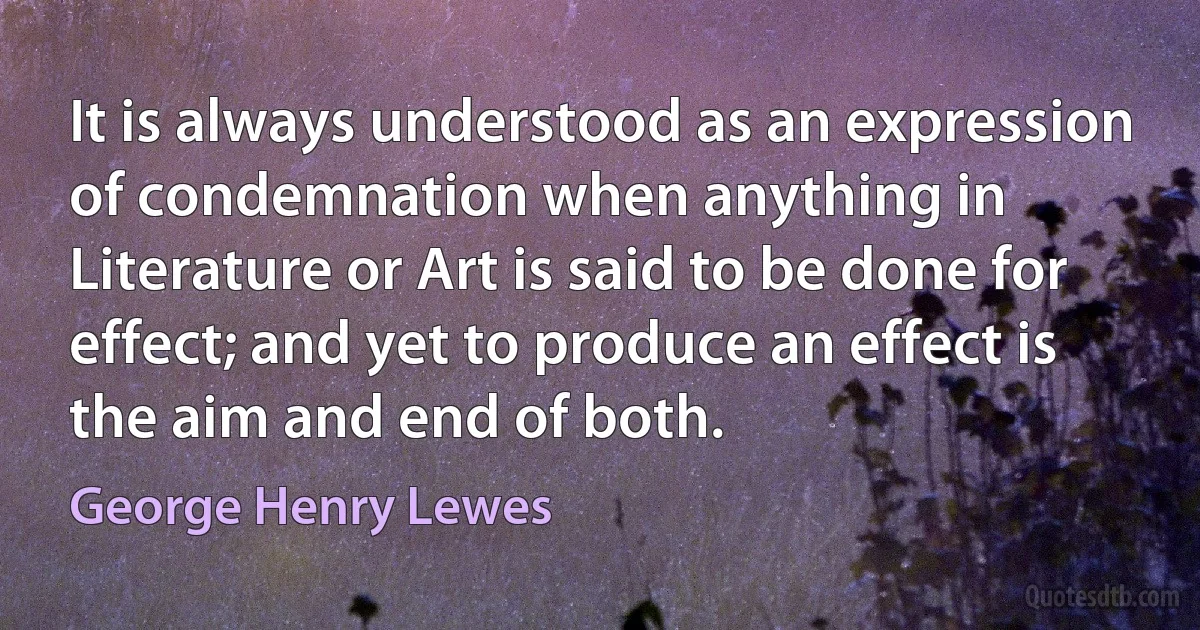 It is always understood as an expression of condemnation when anything in Literature or Art is said to be done for effect; and yet to produce an effect is the aim and end of both. (George Henry Lewes)