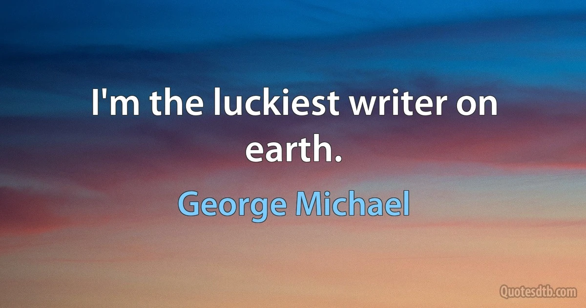 I'm the luckiest writer on earth. (George Michael)