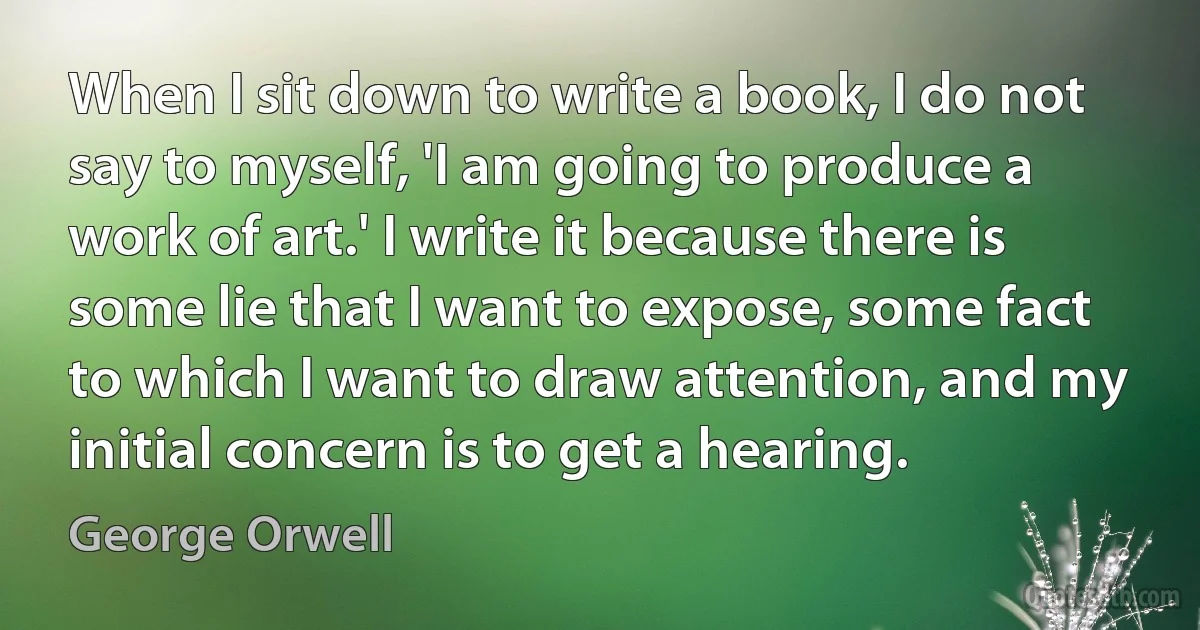 When I sit down to write a book, I do not say to myself, 'I am going to produce a work of art.' I write it because there is some lie that I want to expose, some fact to which I want to draw attention, and my initial concern is to get a hearing. (George Orwell)