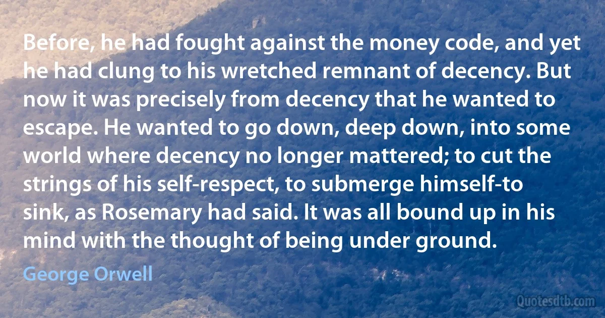 Before, he had fought against the money code, and yet he had clung to his wretched remnant of decency. But now it was precisely from decency that he wanted to escape. He wanted to go down, deep down, into some world where decency no longer mattered; to cut the strings of his self-respect, to submerge himself-to sink, as Rosemary had said. It was all bound up in his mind with the thought of being under ground. (George Orwell)