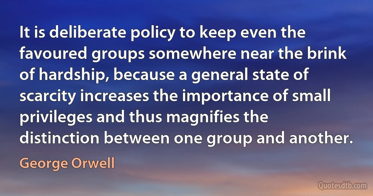 It is deliberate policy to keep even the favoured groups somewhere near the brink of hardship, because a general state of scarcity increases the importance of small privileges and thus magnifies the distinction between one group and another. (George Orwell)