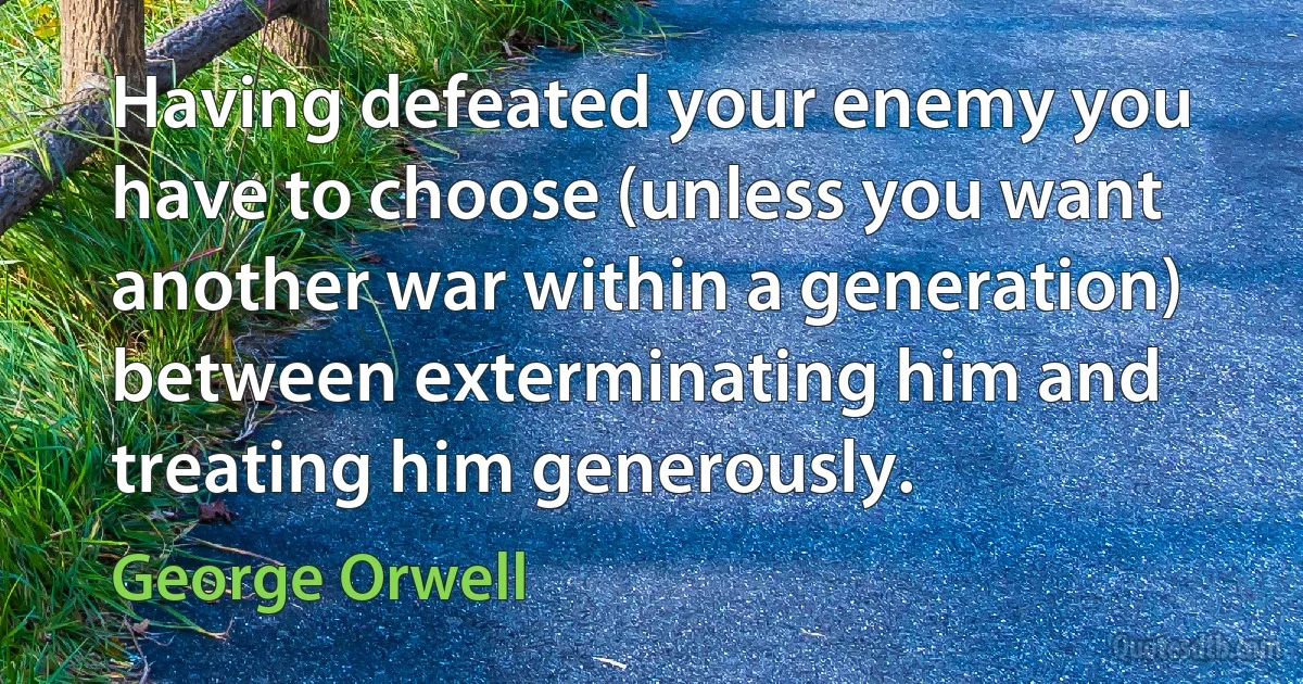 Having defeated your enemy you have to choose (unless you want another war within a generation) between exterminating him and treating him generously. (George Orwell)