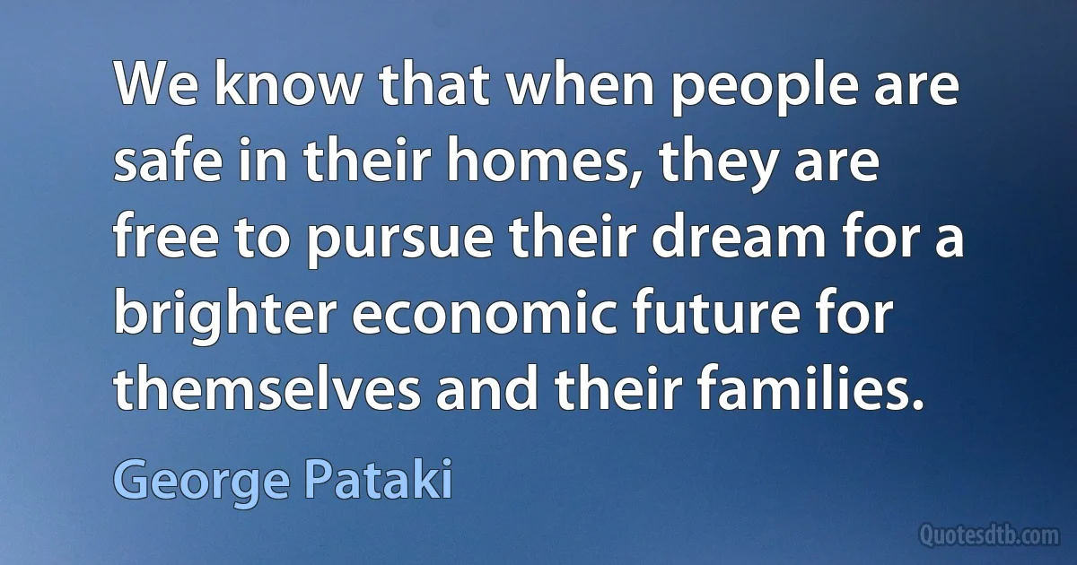 We know that when people are safe in their homes, they are free to pursue their dream for a brighter economic future for themselves and their families. (George Pataki)