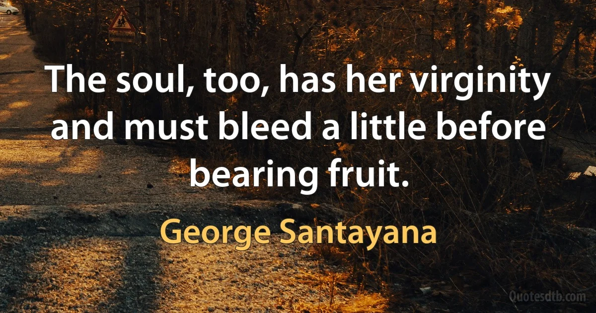 The soul, too, has her virginity and must bleed a little before bearing fruit. (George Santayana)