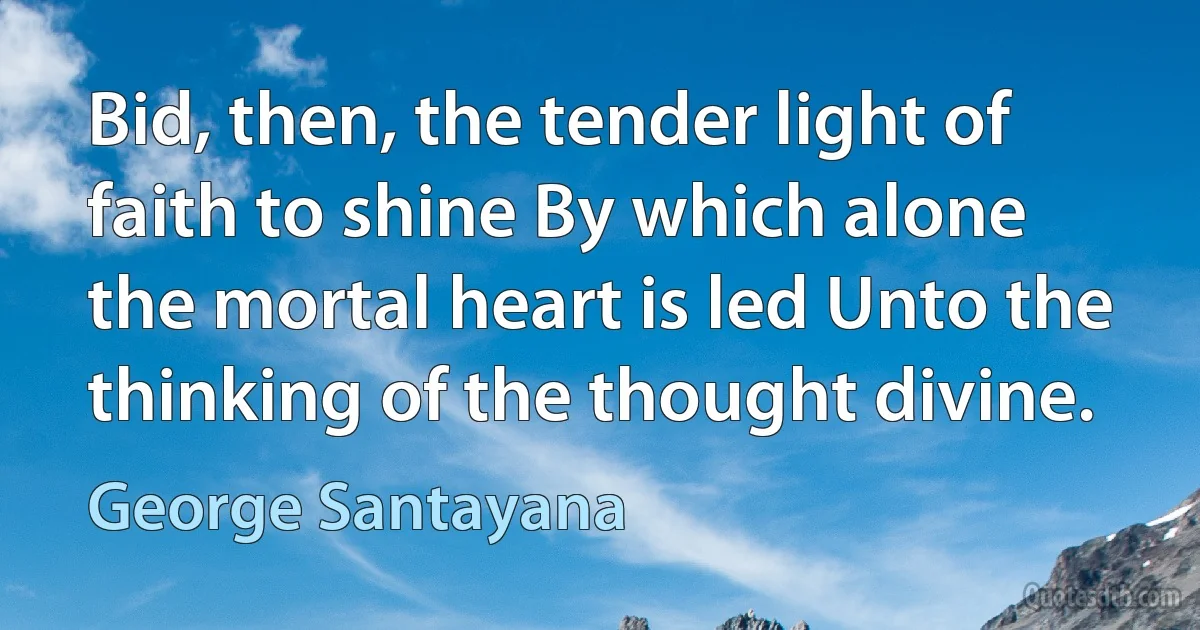 Bid, then, the tender light of faith to shine By which alone the mortal heart is led Unto the thinking of the thought divine. (George Santayana)