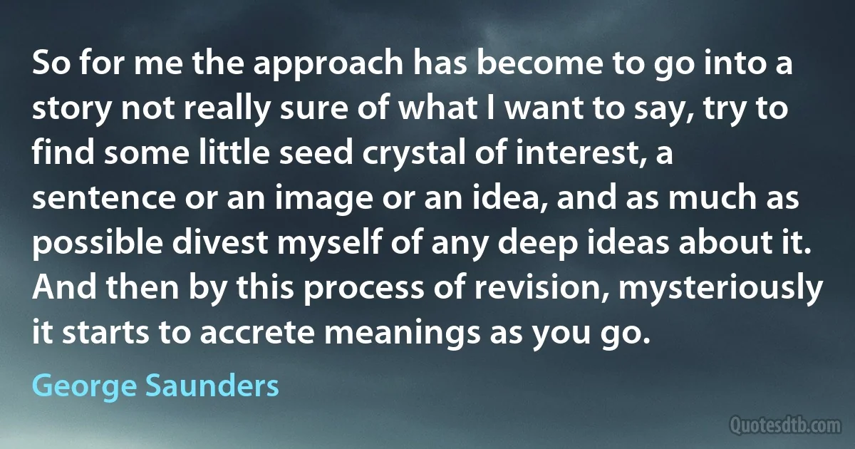 So for me the approach has become to go into a story not really sure of what I want to say, try to find some little seed crystal of interest, a sentence or an image or an idea, and as much as possible divest myself of any deep ideas about it. And then by this process of revision, mysteriously it starts to accrete meanings as you go. (George Saunders)