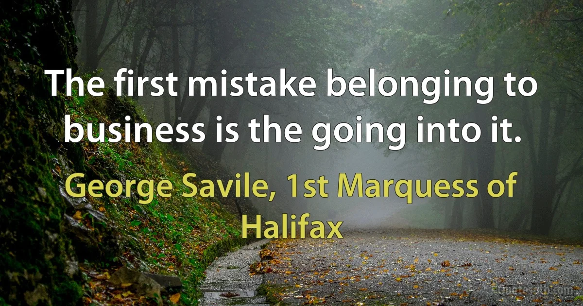 The first mistake belonging to business is the going into it. (George Savile, 1st Marquess of Halifax)