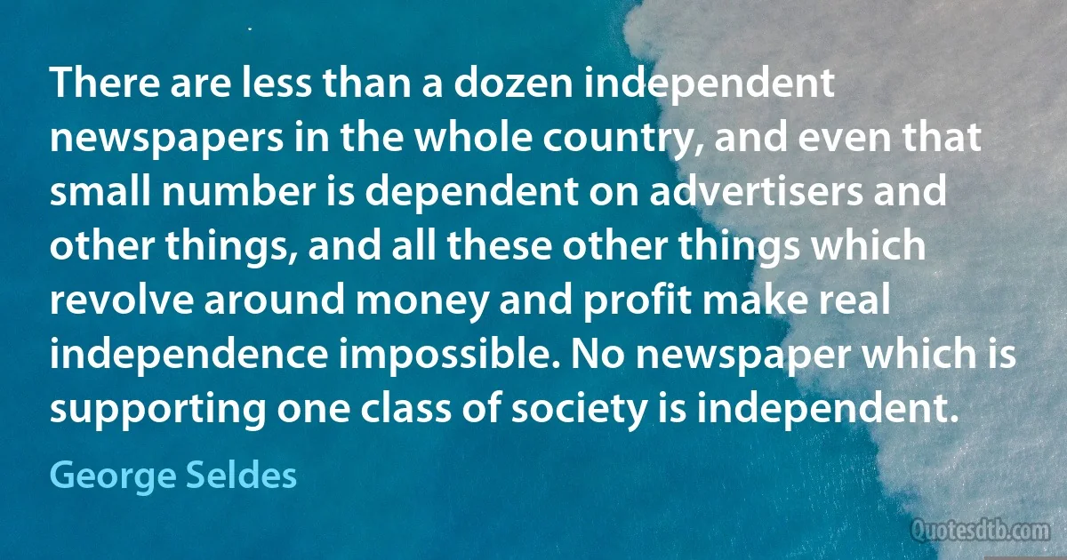 There are less than a dozen independent newspapers in the whole country, and even that small number is dependent on advertisers and other things, and all these other things which revolve around money and profit make real independence impossible. No newspaper which is supporting one class of society is independent. (George Seldes)