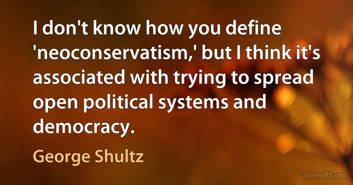 I don't know how you define 'neoconservatism,' but I think it's associated with trying to spread open political systems and democracy. (George Shultz)